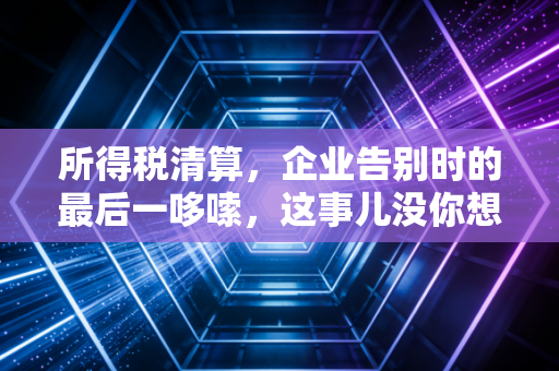 所得税清算，企业告别时的最后一哆嗦，这事儿没你想的那么简单