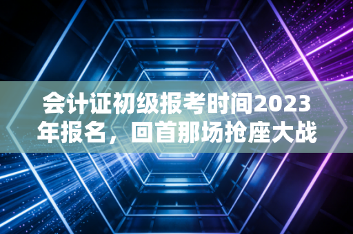会计证初级报考时间2023年报名,回首那场抢座大战与会计人的进阶之路