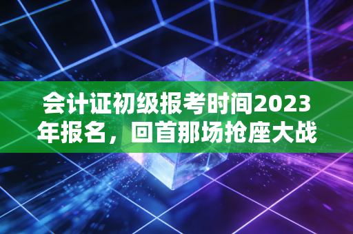 会计证初级报考时间2023年报名，回首那场抢座大战与会计人的进阶之路
