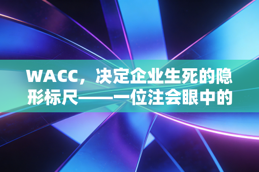 WACC，决定企业生死的隐形标尺——一位注会眼中的资本成本真相
