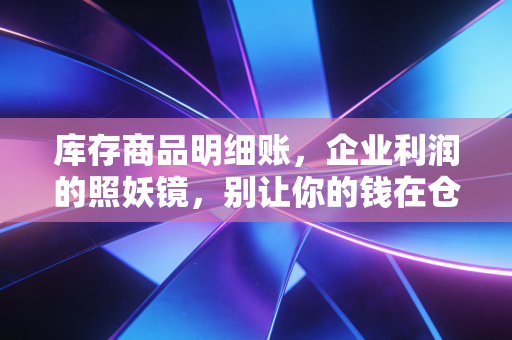 库存商品明细账,企业利润的照妖镜,别让你的钱在仓库里蒸发