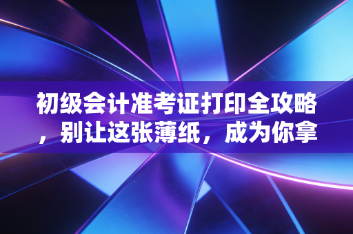 初级会计准考证打印全攻略，别让这张薄纸，成为你拿证路上的拦路虎