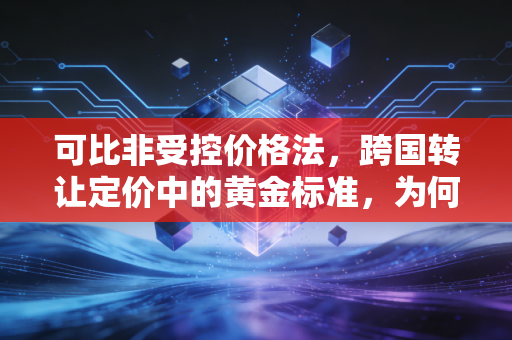可比非受控价格法，跨国转让定价中的黄金标准，为何落地如此艰难？