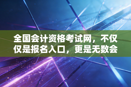 全国会计资格考试网，不仅仅是报名入口，更是无数会计人命运的转折点