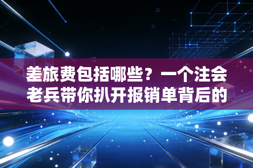 差旅费包括哪些?一个注会老兵带你扒开报销单背后的门道