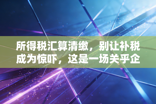 所得税汇算清缴,别让补税成为惊吓,这是一场关乎企业钱袋子的年度大考