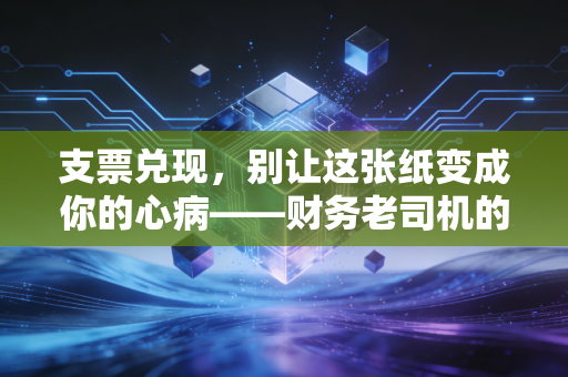 支票兑现,别让这张纸变成你的心病——财务老司机的避坑指南