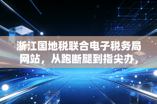 浙江国地税联合电子税务局网站,从跑断腿到指尖办,一位资深CPA的深度体验与思考