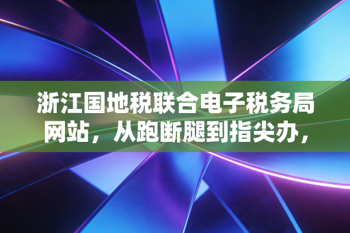 浙江国地税联合电子税务局网站，从跑断腿到指尖办，一位资深CPA的深度体验与思考