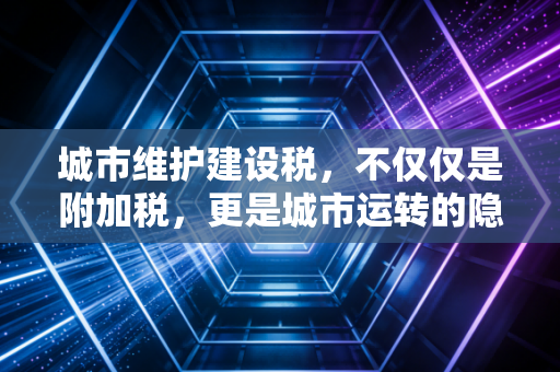 城市维护建设税,不仅仅是附加税,更是城市运转的隐形血液