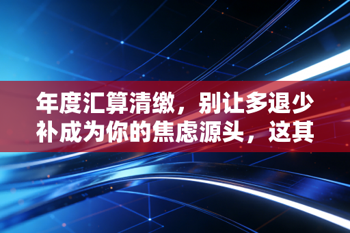 年度汇算清缴,别让多退少补成为你的焦虑源头,这其实是一次财务体检