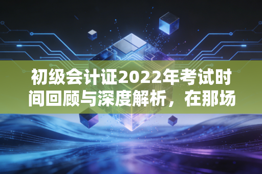 初级会计证2022年考试时间回顾与深度解析,在那场特殊的延期考试中,我们学到了什么?