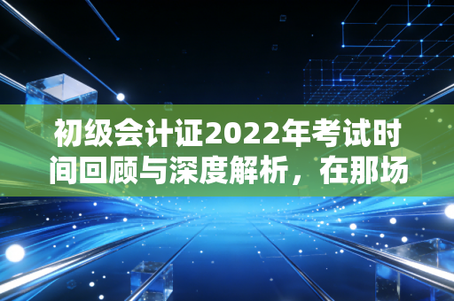 初级会计证2022年考试时间回顾与深度解析,在那场特殊的延期考试中,我们学到了什么?