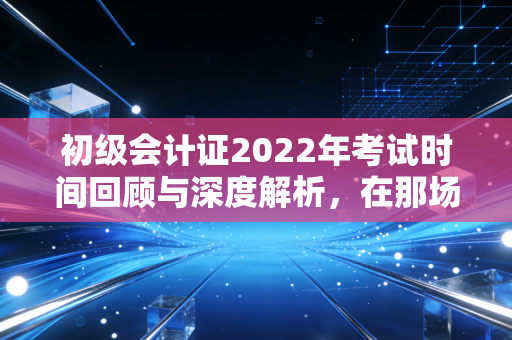 初级会计证2022年考试时间回顾与深度解析，在那场特殊的延期考试中，我们学到了什么？