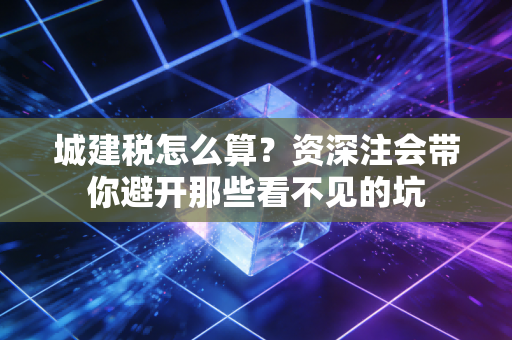 城建税怎么算？资深注会带你避开那些看不见的坑