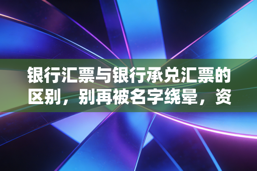 银行汇票与银行承兑汇票的区别,别再被名字绕晕,资深注会带你拆解背后的资金逻辑