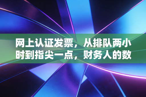 网上认证发票，从排队两小时到指尖一点，财务人的数字化悲欢录
