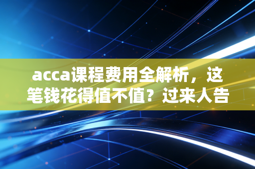 acca课程费用全解析,这笔钱花得值不值?过来人告诉你真相