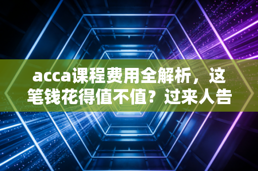 acca课程费用全解析,这笔钱花得值不值?过来人告诉你真相