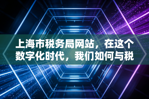 上海市税务局网站,在这个数字化时代,我们如何与税收从容共处?