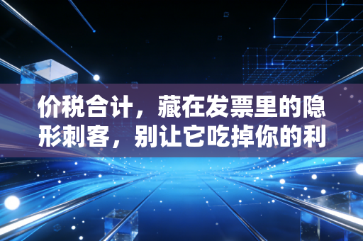 价税合计,藏在发票里的隐形刺客,别让它吃掉你的利润