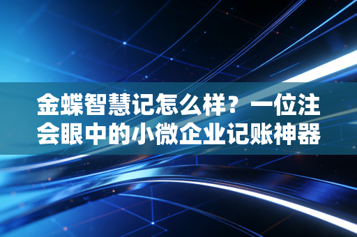 金蝶智慧记怎么样？一位注会眼中的小微企业记账神器实测与深度剖析