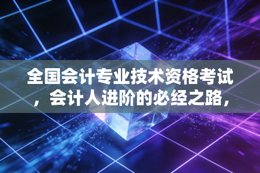 全国会计专业技术资格考试,会计人进阶的必经之路,不仅仅是那一纸证书