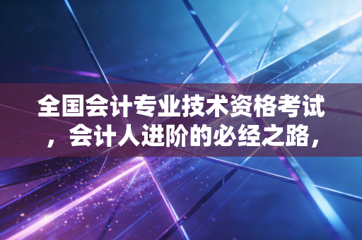 全国会计专业技术资格考试，会计人进阶的必经之路，不仅仅是那一纸证书