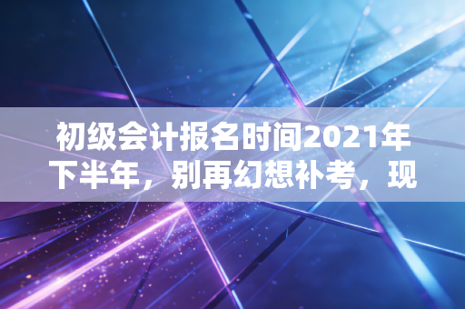 初级会计报名时间2021年下半年,别再幻想补考,现在才是你弯道超车的最佳时机