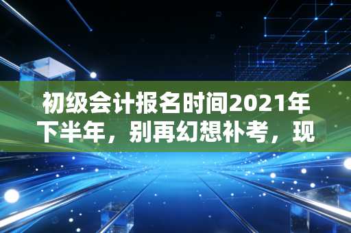 初级会计报名时间2021年下半年,别再幻想补考,现在才是你弯道超车的最佳时机