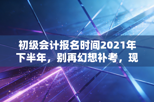 初级会计报名时间2021年下半年，别再幻想补考，现在才是你弯道超车的最佳时机