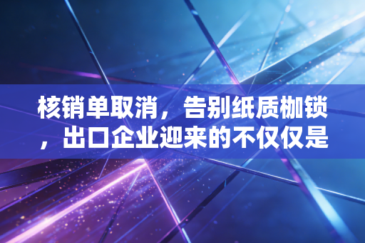 核销单取消，告别纸质枷锁，出口企业迎来的不仅仅是减负