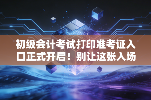 初级会计考试打印准考证入口正式开启!别让这张入场券成为你会计路上的第一道坎
