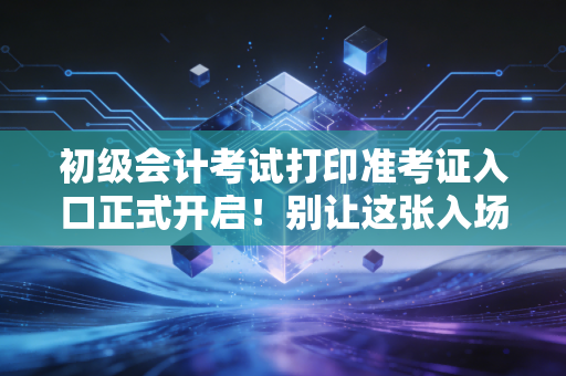 初级会计考试打印准考证入口正式开启!别让这张入场券成为你会计路上的第一道坎