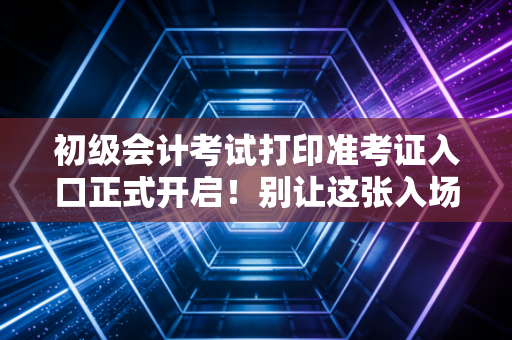 初级会计考试打印准考证入口正式开启！别让这张入场券成为你会计路上的第一道坎