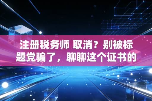注册税务师 取消?别被标题党骗了,聊聊这个证书的真实含金量与未来