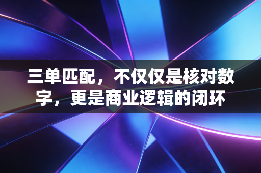 三单匹配,不仅仅是核对数字,更是商业逻辑的闭环