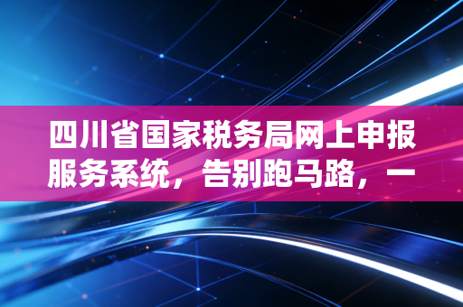 四川省国家税务局网上申报服务系统,告别跑马路,一位资深会计眼中的数字化征管变迁