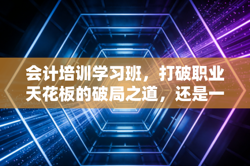 会计培训学习班,打破职业天花板的破局之道,还是一场昂贵的焦虑贩卖?