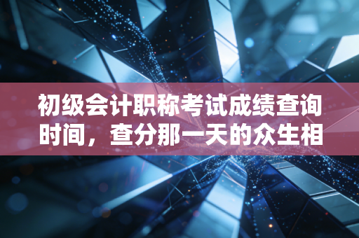 初级会计职称考试成绩查询时间,查分那一天的众生相,以及一张证书在会计生涯中的真实分量
