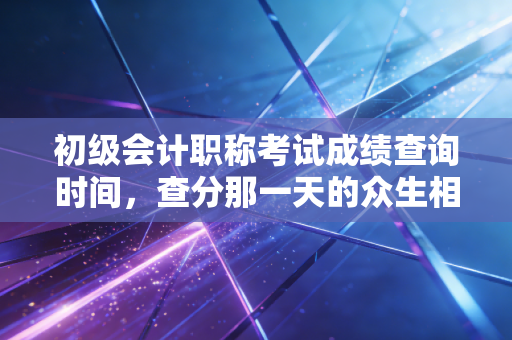 初级会计职称考试成绩查询时间，查分那一天的众生相，以及一张证书在会计生涯中的真实分量