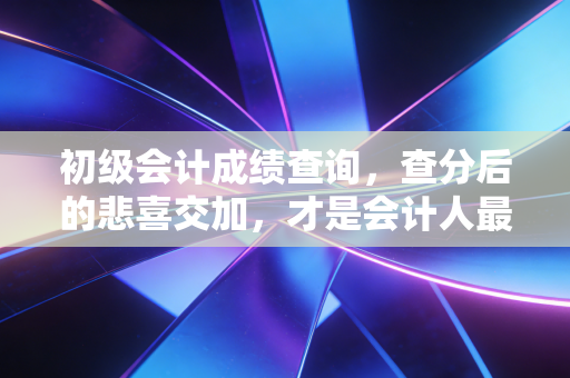 初级会计成绩查询，查分后的悲喜交加，才是会计人最真实的职场写照