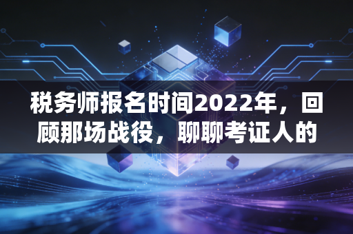 税务师报名时间2022年,回顾那场战役,聊聊考证人的焦虑与希望