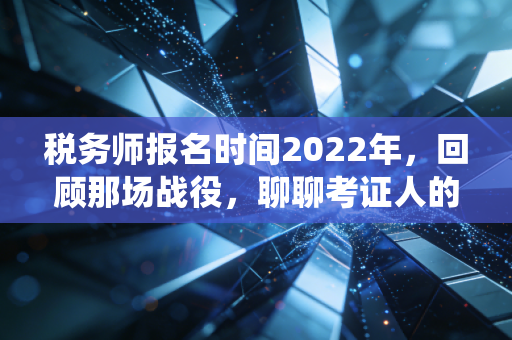 税务师报名时间2022年,回顾那场战役,聊聊考证人的焦虑与希望