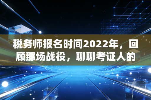 税务师报名时间2022年，回顾那场战役，聊聊考证人的焦虑与希望