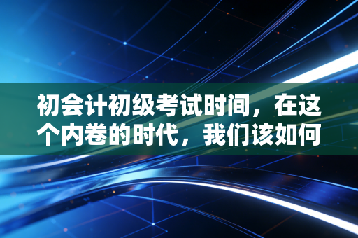 初会计初级考试时间，在这个内卷的时代，我们该如何利用这几个月？