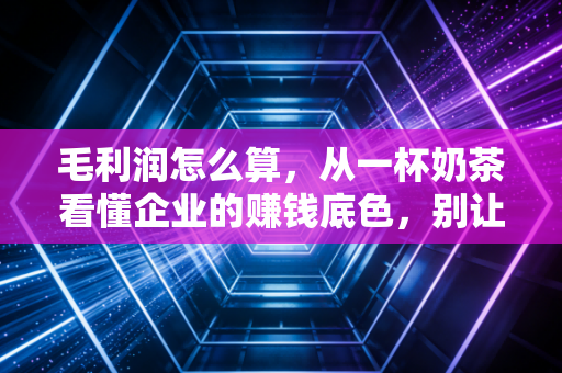 毛利润怎么算,从一杯奶茶看懂企业的赚钱底色,别让虚胖蒙蔽了双眼