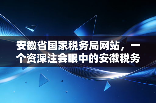 安徽省国家税务局网站，一个资深注会眼中的安徽税务数字化生态与实操指南