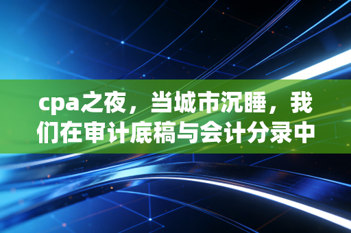 cpa之夜，当城市沉睡，我们在审计底稿与会计分录中寻找光亮