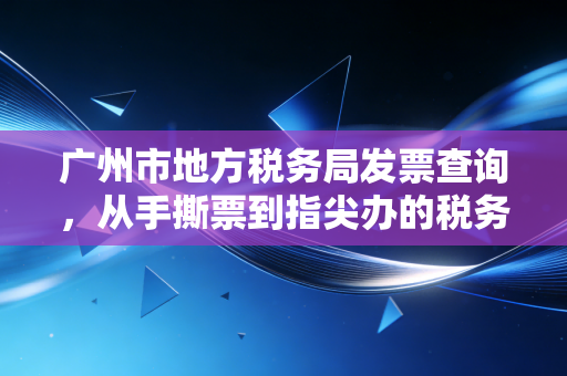 广州市地方税务局发票查询,从手撕票到指尖办的税务变迁史与合规智慧